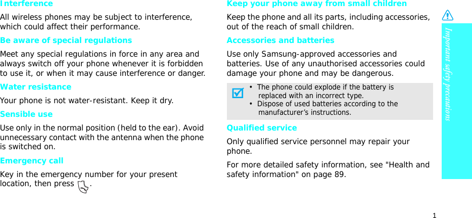 Important safety precautions1InterferenceAll wireless phones may be subject to interference, which could affect their performance.Be aware of special regulationsMeet any special regulations in force in any area and always switch off your phone whenever it is forbidden to use it, or when it may cause interference or danger.Water resistanceYour phone is not water-resistant. Keep it dry. Sensible useUse only in the normal position (held to the ear). Avoid unnecessary contact with the antenna when the phone is switched on.Emergency callKey in the emergency number for your present location, then press  . Keep your phone away from small children Keep the phone and all its parts, including accessories, out of the reach of small children.Accessories and batteriesUse only Samsung-approved accessories and batteries. Use of any unauthorised accessories could damage your phone and may be dangerous.Qualified serviceOnly qualified service personnel may repair your phone.For more detailed safety information, see &quot;Health and safety information&quot; on page 89.•  The phone could explode if the battery is    replaced with an incorrect type.•  Dispose of used batteries according to the    manufacturer’s instructions.