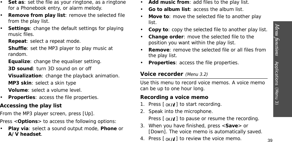 Menu functions    Applications(Menu 3)39•Set as: set the file as your ringtone, as a ringtone for a Phonebook entry, or alarm melody.•Remove from play list: remove the selected file from the play list.•Settings: change the default settings for playing music files. Repeat: select a repeat mode.Shuffle: set the MP3 player to play music at random.Equalize: change the equaliser setting.3D sound: turn 3D sound on or offVisualization: change the playback animation.MP3 skin: select a skin typeVolume: select a volume level.•Properties: access the file properties.Accessing the play listFrom the MP3 player screen, press [Up].Press &lt;Options&gt; to access the following options:•Play via: select a sound output mode, Phone or A/V headset. •Add music from: add files to the play list.•Go to album list: access the album list.•Move to: move the selected file to another play list.•Copy to: copy the selected file to another play list.•Change order: move the selected file to the position you want within the play list.•Remove: remove the selected file or all files from the play list.•Properties: access the file properties.Voice recorder(Menu 3.2)Use this menu to record voice memos. A voice memo can be up to one hour long.Recording a voice memo1. Press [ ] to start recording. 2. Speak into the microphone.Press [ ] to pause or resume the recording.3. When you have finished, press &lt;Save&gt; or [Down]. The voice memo is automatically saved.4. Press [ ] to review the voice memo.