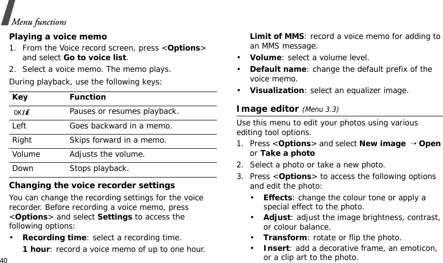 40Menu functionsPlaying a voice memo1. From the Voice record screen, press &lt;Options&gt; and select Go to voice list.2. Select a voice memo. The memo plays.During playback, use the following keys:Changing the voice recorder settingsYou can change the recording settings for the voice recorder. Before recording a voice memo, press &lt;Options&gt; and select Settings to access the following options:•Recording time: select a recording time.1 hour: record a voice memo of up to one hour.Limit of MMS: record a voice memo for adding to an MMS message.•Volume: select a volume level.•Default name: change the default prefix of the voice memo.•Visualization: select an equalizer image.Image editor(Menu 3.3)Use this menu to edit your photos using various editing tool options.1. Press &lt;Options&gt; and select New image  → Open or Take a photo2. Select a photo or take a new photo.3. Press &lt;Options&gt; to access the following options and edit the photo:•Effects: change the colour tone or apply a special effect to the photo.•Adjust: adjust the image brightness, contrast, or colour balance.•Transform: rotate or flip the photo.•Insert: add a decorative frame, an emoticon, or a clip art to the photo.Key FunctionPauses or resumes playback.Left Goes backward in a memo.Right Skips forward in a memo.Volume Adjusts the volume.Down Stops playback.