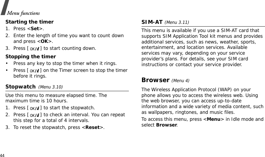 44Menu functionsStarting the timer1. Press &lt;Set&gt;.2. Enter the length of time you want to count down and press &lt;OK&gt;.3. Press [ ] to start counting down.Stopping the timer• Press any key to stop the timer when it rings.• Press [ ] on the Timer screen to stop the timer before it rings.Stopwatch(Menu 3.10)Use this menu to measure elapsed time. The maximum time is 10 hours.1. Press [ ] to start the stopwatch.2. Press [ ] to check an interval. You can repeat this step for a total of 4 intervals.3. To reset the stopwatch, press &lt;Reset&gt;.SIM-AT(Menu 3.11) This menu is available if you use a SIM-AT card that supports SIM Application Tool kit menus and provides additional services, such as news, weather, sports, entertainment, and location services. Available services may vary, depending on your service provider’s plans. For details, see your SIM card instructions or contact your service provider.Browser(Menu 4) The Wireless Application Protocol (WAP) on your phone allows you to access the wireless web. Using the web browser, you can access up-to-date information and a wide variety of media content, such as wallpapers, ringtones, and music files.To access this menu, press &lt;Menu&gt; in Idle mode and select Browser.