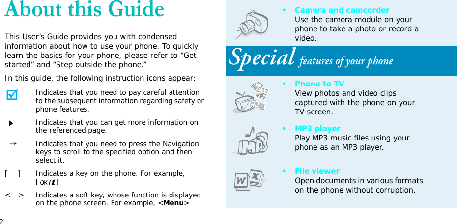 2About this GuideThis User’s Guide provides you with condensed information about how to use your phone. To quickly learn the basics for your phone, please refer to “Get started” and “Step outside the phone.”In this guide, the following instruction icons appear:Indicates that you need to pay careful attention to the subsequent information regarding safety or phone features.Indicates that you can get more information on the referenced page.  →Indicates that you need to press the Navigation keys to scroll to the specified option and then select it.[    ]Indicates a key on the phone. For example, []&lt;   &gt;Indicates a soft key, whose function is displayed on the phone screen. For example, &lt;Menu&gt;• Camera and camcorderUse the camera module on your phone to take a photo or record a video.Special features of your phone• Phone to TVView photos and video clips captured with the phone on your TV screen.•MP3 playerPlay MP3 music files using your phone as an MP3 player.• File viewerOpen documents in various formats on the phone without corruption.
