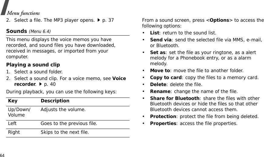 64Menu functions2. Select a file. The MP3 player opens.p. 37Sounds (Menu 6.4)This menu displays the voice memos you have recorded, and sound files you have downloaded, received in messages, or imported from your computer.Playing a sound clip1. Select a sound folder.2. Select a sound clip. For a voice memo, see Voice recorder.p. 40During playback, you can use the following keys:From a sound screen, press &lt;Options&gt; to access the following options:•List: return to the sound list.•Send via: send the selected file via MMS, e-mail, or Bluetooth.•Set as: set the file as your ringtone, as a alert melody for a Phonebook entry, or as a alarm melody.•Move to: move the file to another folder.•Copy to card: copy the files to a memory card.•Delete: delete the file.•Rename: change the name of the file.•Share for Bluetooth: share the files with other Bluetooth devices or hide the files so that other Bluetooth devices cannot access them.•Protection: protect the file from being deleted.•Properties: access the file properties.Key DescriptionUp/Down/Volume Adjusts the volume.Left Goes to the previous file.Right Skips to the next file.