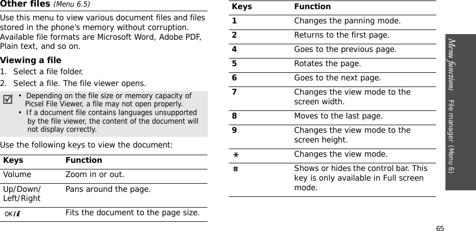 Menu functions    File manager(Menu 6)65Other files (Menu 6.5)Use this menu to view various document files and files stored in the phone’s memory without corruption. Available file formats are Microsoft Word, Adobe PDF, Plain text, and so on. Viewing a file1. Select a file folder.2. Select a file. The file viewer opens.Use the following keys to view the document: •  Depending on the file size or memory capacity of    Picsel File Viewer, a file may not open properly.•  If a document file contains languages unsupported    by the file viewer, the content of the document will    not display correctly.Keys FunctionVolume Zoom in or out.Up/Down/Left/Right Pans around the page.Fits the document to the page size.1Changes the panning mode.2Returns to the first page.4Goes to the previous page.5Rotates the page.6Goes to the next page.7Changes the view mode to the screen width.8Moves to the last page.9Changes the view mode to the screen height.Changes the view mode.Shows or hides the control bar. This key is only available in Full screen mode.Keys Function