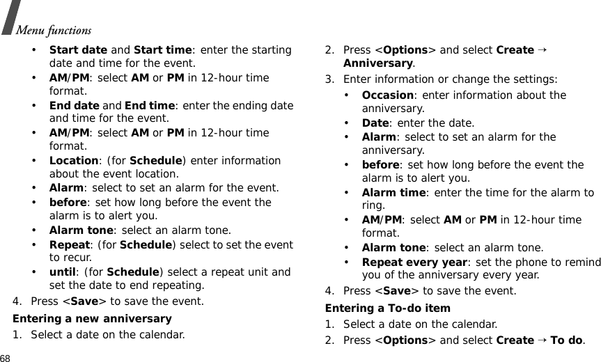 68Menu functions•Start date and Start time: enter the starting date and time for the event.•AM/PM: select AM or PM in 12-hour time format.•End date and End time: enter the ending date and time for the event.•AM/PM: select AM or PM in 12-hour time format.•Location: (for Schedule) enter information about the event location. •Alarm: select to set an alarm for the event. •before: set how long before the event the alarm is to alert you.•Alarm tone: select an alarm tone.•Repeat: (for Schedule) select to set the event to recur.•until: (for Schedule) select a repeat unit and set the date to end repeating.4. Press &lt;Save&gt; to save the event.Entering a new anniversary1. Select a date on the calendar.2. Press &lt;Options&gt; and select Create → Anniversary.3. Enter information or change the settings:•Occasion: enter information about the anniversary.•Date: enter the date.•Alarm: select to set an alarm for the anniversary. •before: set how long before the event the alarm is to alert you.•Alarm time: enter the time for the alarm to ring.•AM/PM: select AM or PM in 12-hour time format.•Alarm tone: select an alarm tone.•Repeat every year: set the phone to remind you of the anniversary every year.4. Press &lt;Save&gt; to save the event.Entering a To-do item1. Select a date on the calendar.2. Press &lt;Options&gt; and select Create → To do.