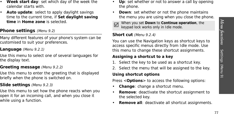 Menu functions    Settings(Menu 9)77•Week start day: set which day of the week the calendar starts with.•Auto update: select to apply daylight savings time to the current time, if Set daylight saving time in Home zone is selected.Phone settings(Menu 9.2)Many different features of your phone’s system can be customised to suit your preferences.Language (Menu 9.2.1)Use this menu to select one of several languages for the display text.Greeting message (Menu 9.2.2)Use this menu to enter the greeting that is displayed briefly when the phone is switched on.Slide settings (Menu 9.2.3)Use this menu to set how the phone reacts when you open it for an incoming call, and when you close it while using a function.•Up: set whether or not to answer a call by opening the phone.•Down: set whether or not the phone maintains the menu you are using when you close the phone.Short cut (Menu 9.2.4)You can use the Navigation keys as shortcut keys to access specific menus directly from Idle mode. Use this menu to change these shortcut assignments.Assigning a shortcut to a key1. Select the key to be used as a shortcut key.2. Select the menu that will be assigned to the key.Using shortcut optionsPress &lt;Options&gt; to access the following options:•Change: change a shortcut menu.•Remove: deactivate the shortcut assignment to the selected key.•Remove all: deactivate all shortcut assignments.When you set Down to Continue operation, the keypad lock works only in Idle mode.