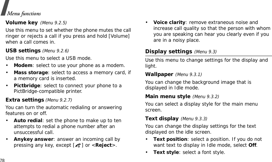 78Menu functionsVolume key(Menu 9.2.5)Use this menu to set whether the phone mutes the call ringer or rejects a call if you press and hold [Volume] when a call comes in.USB settings (Menu 9.2.6)Use this menu to select a USB mode.•Modem: select to use your phone as a modem.•Mass storage: select to access a memory card, if a memory card is inserted.•Pictbridge: select to connect your phone to a PictBridge-compatible printer.Extra settings (Menu 9.2.7)You can turn the automatic redialing or answering features on or off.•Auto redial: set the phone to make up to ten attempts to redial a phone number after an unsuccessful call.•Anykey answer: answer an incoming call by pressing any key, except [ ] or &lt;Reject&gt;. •Voice clarity: remove extraneous noise and increase call quality so that the person with whom you are speaking can hear you clearly even if you are in a noisy place.Display settings(Menu 9.3)Use this menu to change settings for the display and light.Wallpaper(Menu 9.3.1)You can change the background image that is displayed in Idle mode.Main menu style(Menu 9.3.2)You can select a display style for the main menu screen.Text display(Menu 9.3.3) You can change the display settings for the text displayed on the idle screen.•Text position: select a position. If you do not want text to display in Idle mode, select Off.•Text style: select a font style.