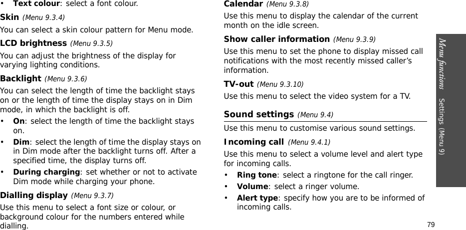 Menu functions    Settings(Menu 9)79•Text colour: select a font colour.Skin(Menu 9.3.4) You can select a skin colour pattern for Menu mode.LCD brightness(Menu 9.3.5)You can adjust the brightness of the display for varying lighting conditions.Backlight(Menu 9.3.6) You can select the length of time the backlight stays on or the length of time the display stays on in Dim mode, in which the backlight is off.•On: select the length of time the backlight stays on.•Dim: select the length of time the display stays on in Dim mode after the backlight turns off. After a specified time, the display turns off.•During charging: set whether or not to activate Dim mode while charging your phone.Dialling display(Menu 9.3.7)Use this menu to select a font size or colour, or background colour for the numbers entered while dialling.Calendar(Menu 9.3.8)Use this menu to display the calendar of the current month on the idle screen.Show caller information(Menu 9.3.9)Use this menu to set the phone to display missed call notifications with the most recently missed caller’s information.TV-out(Menu 9.3.10)Use this menu to select the video system for a TV. Sound settings(Menu 9.4)Use this menu to customise various sound settings.Incoming call(Menu 9.4.1)Use this menu to select a volume level and alert type for incoming calls.•Ring tone: select a ringtone for the call ringer.•Volume: select a ringer volume.•Alert type: specify how you are to be informed of incoming calls.