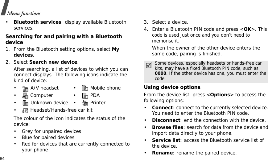 84Menu functions•Bluetooth services: display available Bluetooth services. Searching for and pairing with a Bluetooth device1. From the Bluetooth setting options, select My devices.2. Select Search new device.After searching, a list of devices to which you can connect displays. The following icons indicate the kind of device:The colour of the icon indicates the status of the device:• Grey for unpaired devices• Blue for paired devices• Red for devices that are currently connected to your phone3. Select a device.4. Enter a Bluetooth PIN code and press &lt;OK&gt;. This code is used just once and you don’t need to memorise it.When the owner of the other device enters the same code, pairing is finished.Using device optionsFrom the device list, press &lt;Options&gt; to access the following options:•Connect: connect to the currently selected device. You need to enter the Bluetooth PIN code.•Disconnect: end the connection with the device.•Browse files: search for data from the device and import data directly to your phone.•Service list: access the Bluetooth service list of the device.•Rename: rename the paired device.•  A/V headset •  Mobile phone• Computer • PDA•  Unknown device •  Printer•  Headset/Hands-free car kitSome devices, especially headsets or hands-free car kits, may have a fixed Bluetooth PIN code, such as 0000. If the other device has one, you must enter the code.