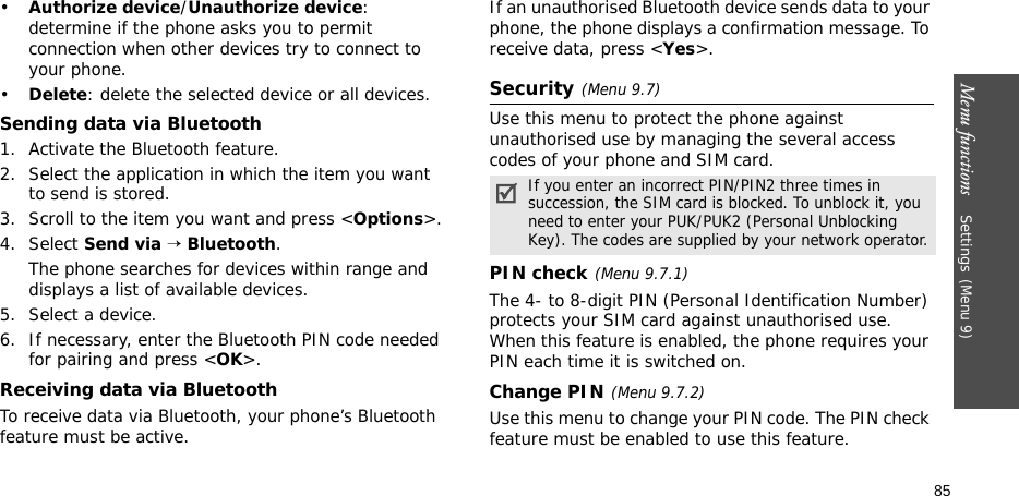 Menu functions    Settings(Menu 9)85•Authorize device/Unauthorize device: determine if the phone asks you to permit connection when other devices try to connect to your phone.•Delete: delete the selected device or all devices.Sending data via Bluetooth1. Activate the Bluetooth feature.2. Select the application in which the item you want to send is stored. 3. Scroll to the item you want and press &lt;Options&gt;.4. Select Send via → Bluetooth.The phone searches for devices within range and displays a list of available devices.5. Select a device.6. If necessary, enter the Bluetooth PIN code needed for pairing and press &lt;OK&gt;.Receiving data via BluetoothTo receive data via Bluetooth, your phone’s Bluetooth feature must be active.If an unauthorised Bluetooth device sends data to your phone, the phone displays a confirmation message. To receive data, press &lt;Yes&gt;.Security(Menu 9.7)Use this menu to protect the phone against unauthorised use by managing the several access codes of your phone and SIM card.PIN check(Menu 9.7.1)The 4- to 8-digit PIN (Personal Identification Number) protects your SIM card against unauthorised use. When this feature is enabled, the phone requires your PIN each time it is switched on.Change PIN(Menu 9.7.2) Use this menu to change your PIN code. The PIN check feature must be enabled to use this feature.If you enter an incorrect PIN/PIN2 three times in succession, the SIM card is blocked. To unblock it, you need to enter your PUK/PUK2 (Personal Unblocking Key). The codes are supplied by your network operator.