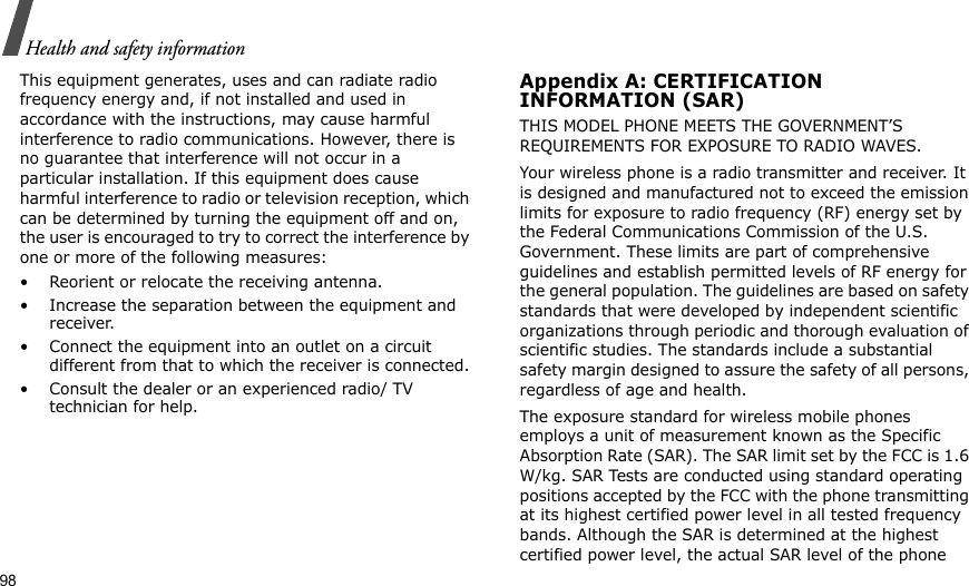 98Health and safety informationThis equipment generates, uses and can radiate radio frequency energy and, if not installed and used in accordance with the instructions, may cause harmful interference to radio communications. However, there is no guarantee that interference will not occur in a particular installation. If this equipment does cause harmful interference to radio or television reception, which can be determined by turning the equipment off and on, the user is encouraged to try to correct the interference by one or more of the following measures:• Reorient or relocate the receiving antenna.• Increase the separation between the equipment and receiver.• Connect the equipment into an outlet on a circuit different from that to which the receiver is connected.• Consult the dealer or an experienced radio/ TV technician for help.Appendix A: CERTIFICATIONINFORMATION (SAR)THIS MODEL PHONE MEETS THE GOVERNMENT’S REQUIREMENTS FOR EXPOSURE TO RADIO WAVES.Your wireless phone is a radio transmitter and receiver. It is designed and manufactured not to exceed the emission limits for exposure to radio frequency (RF) energy set by the Federal Communications Commission of the U.S. Government. These limits are part of comprehensive guidelines and establish permitted levels of RF energy for the general population. The guidelines are based on safety standards that were developed by independent scientific organizations through periodic and thorough evaluation of scientific studies. The standards include a substantial safety margin designed to assure the safety of all persons, regardless of age and health.The exposure standard for wireless mobile phones employs a unit of measurement known as the Specific Absorption Rate (SAR). The SAR limit set by the FCC is 1.6 W/kg. SAR Tests are conducted using standard operating positions accepted by the FCC with the phone transmitting at its highest certified power level in all tested frequency bands. Although the SAR is determined at the highest certified power level, the actual SAR level of the phone 