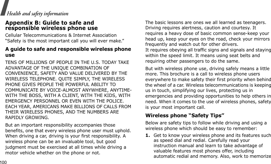 100Health and safety informationAppendix B: Guide to safe andresponsible wireless phone useCellular Telecommunications &amp; Internet Association “Safety is the most important call you will ever make.”A guide to safe and responsible wireless phone useTENS OF MILLIONS OF PEOPLE IN THE U.S. TODAY TAKE ADVANTAGE OF THE UNIQUE COMBINATION OF CONVENIENCE, SAFETY AND VALUE DELIVERED BY THE WIRELESS TELEPHONE. QUITE SIMPLY, THE WIRELESS PHONE GIVES PEOPLE THE POWERFUL ABILITY TO COMMUNICATE BY VOICE-ALMOST ANYWHERE, ANYTIME-WITH THE BOSS, WITH A CLIENT, WITH THE KIDS, WITH EMERGENCY PERSONNEL OR EVEN WITH THE POLICE. EACH YEAR, AMERICANS MAKE BILLIONS OF CALLS FROM THEIR WIRELESS PHONES, AND THE NUMBERS ARE RAPIDLY GROWING.But an important responsibility accompanies those benefits, one that every wireless phone user must uphold. When driving a car, driving is your first responsibility. A wireless phone can be an invaluable tool, but good judgment must be exercised at all times while driving a motor vehicle whether on the phone or not.The basic lessons are ones we all learned as teenagers. Driving requires alertness, caution and courtesy. It requires a heavy dose of basic common sense-keep your head up, keep your eyes on the road, check your mirrors frequently and watch out for other drivers. It requires obeying all traffic signs and signals and staying within the speed limit. It means using seat belts and requiring other passengers to do the same. But with wireless phone use, driving safely means a little more. This brochure is a call to wireless phone users everywhere to make safety their first priority when behind the wheel of a car. Wireless telecommunications is keeping us in touch, simplifying our lives, protecting us in emergencies and providing opportunities to help others in need. When it comes to the use of wireless phones, safety is your most important call.Wireless phone “Safety Tips”Below are safety tips to follow while driving and using a wireless phone which should be easy to remember:1.Get to know your wireless phone and its features such as speed dial and redial. Carefully read your instruction manual and learn to take advantage of valuable features most phones offer, including automatic redial and memory. Also, work to memorize 