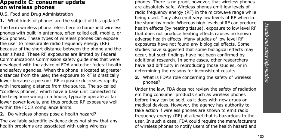 Health and safety information  103Appendix C: consumer updateon wireless phonesU.S. Food and Drug Administration1.What kinds of phones are the subject of this update?The term wireless phone refers here to hand-held wireless phones with built-in antennas, often called cell, mobile, or PCS phones. These types of wireless phones can expose the user to measurable radio frequency energy (RF) because of the short distance between the phone and the user s head. These RF exposures are limited by Federal Communications Commission safety guidelines that were developed with the advice of FDA and other federal health and safety agencies. When the phone is located at greater distances from the user, the exposure to RF is drastically lower because a person’s RF exposure decreases rapidly with increasing distance from the source. The so-called “cordless phones,” which have a base unit connected to the telephone wiring in a house, typically operate at far lower power levels, and thus produce RF exposures well within the FCC’s compliance limits.2.Do wireless phones pose a health hazard?The available scientific evidence does not show that any health problems are associated with using wireless phones. There is no proof, however, that wireless phones are absolutely safe. Wireless phones emit low levels of radio frequency energy (RF) in the microwave range while being used. They also emit very low levels of RF when in the stand-by mode. Whereas high levels of RF can produce health effects (by heating tissue), exposure to low level RF that does not produce heating effects causes no known adverse health effects. Many studies of low level RF exposures have not found any biological effects. Some studies have suggested that some biological effects may occur, but such findings have not been confirmed by additional research. In some cases, other researchers have had difficulty in reproducing those studies, or in determining the reasons for inconsistent results.3.What is FDA’s role concerning the safety of wireless phones?Under the law, FDA does not review the safety of radiation emitting consumer products such as wireless phones before they can be sold, as it does with new drugs or medical devices. However, the agency has authority to take action if wireless phones are shown to emit radio frequency energy (RF) at a level that is hazardous to the user. In such a case, FDA could require the manufacturers of wireless phones to notify users of the health hazard and 