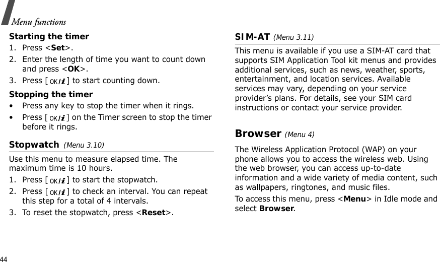 44Menu functionsStarting the timer1. Press &lt;Set&gt;.2. Enter the length of time you want to count down and press &lt;OK&gt;.3. Press [ ] to start counting down.Stopping the timer• Press any key to stop the timer when it rings.• Press [ ] on the Timer screen to stop the timer before it rings.Stopwatch(Menu 3.10)Use this menu to measure elapsed time. The maximum time is 10 hours.1. Press [ ] to start the stopwatch.2. Press [ ] to check an interval. You can repeat this step for a total of 4 intervals.3. To reset the stopwatch, press &lt;Reset&gt;.SIM-AT(Menu 3.11) This menu is available if you use a SIM-AT card that supports SIM Application Tool kit menus and provides additional services, such as news, weather, sports, entertainment, and location services. Available services may vary, depending on your service provider’s plans. For details, see your SIM card instructions or contact your service provider.Browser(Menu 4) The Wireless Application Protocol (WAP) on your phone allows you to access the wireless web. Using the web browser, you can access up-to-date information and a wide variety of media content, such as wallpapers, ringtones, and music files.To access this menu, press &lt;Menu&gt; in Idle mode and select Browser.