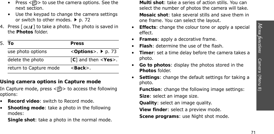 Menu functions    Camera(Menu 8)71• Press &lt; &gt; to use the camera options. See the next section.• Use the keypad to change the camera settings or switch to other modes.p. 724. Press [ ] to take a photo. The photo is saved in the Photos folder.Using camera options in Capture modeIn Capture mode, press &lt; &gt; to access the following options:•Record video: switch to Record mode.•Shooting mode: take a photo in the following modes:Single shot: take a photo in the normal mode.Multi shot: take a series of action stills. You can select the number of photos the camera will take.Mosaic shot: take several stills and save them in one frame. You can select the layout.•Effects: change the colour tone or apply a special effect.•Frames: apply a decorative frame.•Flash: determine the use of the flash.•Timer: set a time delay before the camera takes a photo.•Go to photos: display the photos stored in the Photos folder.•Settings: change the default settings for taking a photo.Function: change the following image settings:Size: select an image size. Quality: select an image quality.View finder: select a preview mode.Scene programs: use Night shot mode.5.To Pressuse photo options &lt;Options&gt;.p. 73delete the photo [C] and then &lt;Yes&gt;.return to Capture mode &lt;Back&gt;.