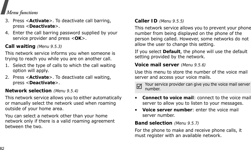 82Menu functions3. Press &lt;Activate&gt;. To deactivate call barring, press &lt;Deactivate&gt;.4. Enter the call barring password supplied by your service provider and press &lt;OK&gt;.Call waiting(Menu 9.5.3)This network service informs you when someone is trying to reach you while you are on another call.1. Select the type of calls to which the call waiting option will apply.2. Press &lt;Activate&gt;. To deactivate call waiting, press &lt;Deactivate&gt;. Network selection(Menu 9.5.4)This network service allows you to either automatically or manually select the network used when roaming outside of your home area. You can select a network other than your home network only if there is a valid roaming agreement between the two.Caller ID(Menu 9.5.5)This network service allows you to prevent your phone number from being displayed on the phone of the person being called. However, some networks do not allow the user to change this setting.If you select Default, the phone will use the default setting provided by the network.Voice mail server(Menu 9.5.6)Use this menu to store the number of the voice mail server and access your voice mails.•Connect to voice mail: connect to the voice mail server to allow you to listen to your messages.•Voice server number: enter the voice mail server number.Band selection(Menu 9.5.7)For the phone to make and receive phone calls, it must register with an available network. Your service provider can give you the voice mail server number.