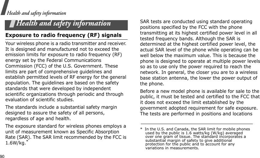 90Health and safety informationHealth and safety informationExposure to radio frequency (RF) signalsYour wireless phone is a radio transmitter and receiver. It is designed and manufactured not to exceed the emission limits for exposure to radio frequency (RF) energy set by the Federal Communications Commission (FCC) of the U.S. Government. These limits are part of comprehensive guidelines and establish permitted levels of RF energy for the general population. The guidelines are based on the safety standards that were developed by independent scientific organizations through periodic and through evaluation of scientific studies.The standards include a substantial safety margin designed to assure the safety of all persons, regardless of age and health.The exposure standard for wireless phones employs a unit of measurement known as Specific Absorption Rate (SAR). The SAR limit recommended by the FCC is 1.6W/kg.*SAR tests are conducted using standard operating positions specified by the FCC with the phone transmitting at its highest certified power level in all tested frequency bands. Although the SAR is determined at the highest certified power level, the actual SAR level of the phone while operating can be well below the maximum value. This is because the phone is designed to operate at multiple power levels so as to use only the power required to reach the network. In general, the closer you are to a wireless base station antenna, the lower the power output of the phone.Before a new model phone is available for sale to the public, it must be tested and certified to the FCC that it does not exceed the limit established by the government adopted requirement for safe exposure. The tests are performed in positions and locations *  In the U.S. and Canada, the SAR limit for mobile phones used by the public is 1.6 watts/kg (W/kg) averaged over one gram of tissue. The standard incorporates a substantial margin of safety to give additional protection for the public and to account for any variations in measurements.