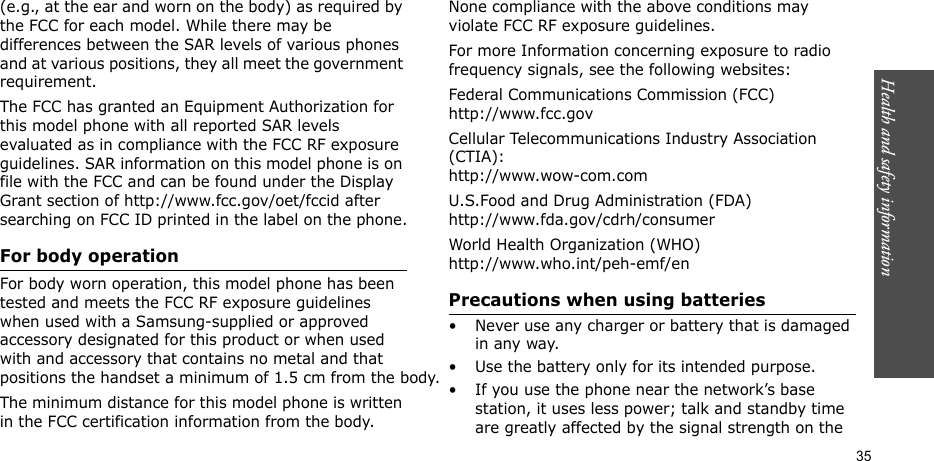 Health and safety information  35(e.g., at the ear and worn on the body) as required by the FCC for each model. While there may be differences between the SAR levels of various phones and at various positions, they all meet the government requirement.The FCC has granted an Equipment Authorization for this model phone with all reported SAR levels evaluated as in compliance with the FCC RF exposure guidelines. SAR information on this model phone is on file with the FCC and can be found under the Display Grant section of http://www.fcc.gov/oet/fccid after searching on FCC ID printed in the label on the phone.For body operationFor body worn operation, this model phone has been tested and meets the FCC RF exposure guidelines when used with a Samsung-supplied or approved accessory designated for this product or when used with and accessory that contains no metal and that positions the handset a minimum of 1.5 cm from the body.The minimum distance for this model phone is written in the FCC certification information from the body. None compliance with the above conditions may violate FCC RF exposure guidelines.For more Information concerning exposure to radio frequency signals, see the following websites:Federal Communications Commission (FCC)http://www.fcc.govCellular Telecommunications Industry Association (CTIA):http://www.wow-com.comU.S.Food and Drug Administration (FDA)http://www.fda.gov/cdrh/consumerWorld Health Organization (WHO)http://www.who.int/peh-emf/enPrecautions when using batteries• Never use any charger or battery that is damaged in any way.• Use the battery only for its intended purpose.• If you use the phone near the network’s base station, it uses less power; talk and standby time are greatly affected by the signal strength on the 