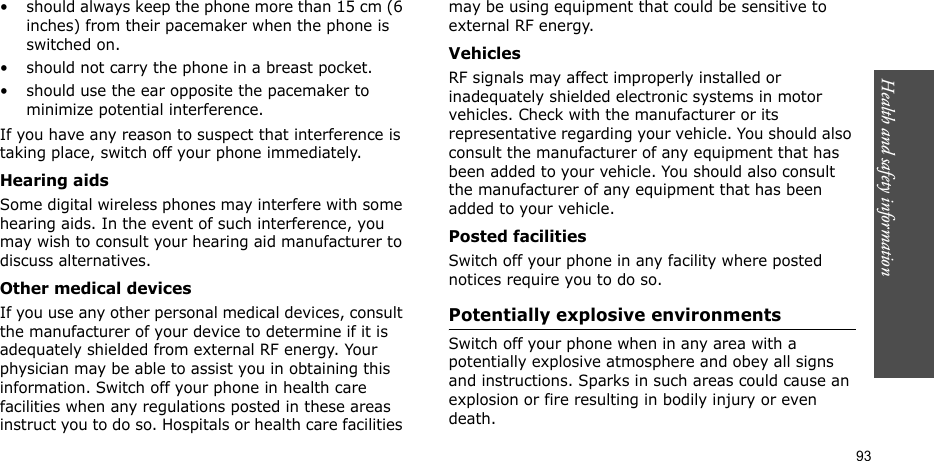 Health and safety information  93• should always keep the phone more than 15 cm (6 inches) from their pacemaker when the phone is switched on.• should not carry the phone in a breast pocket.• should use the ear opposite the pacemaker to minimize potential interference.If you have any reason to suspect that interference is taking place, switch off your phone immediately.Hearing aidsSome digital wireless phones may interfere with some hearing aids. In the event of such interference, you may wish to consult your hearing aid manufacturer to discuss alternatives.Other medical devicesIf you use any other personal medical devices, consult the manufacturer of your device to determine if it is adequately shielded from external RF energy. Your physician may be able to assist you in obtaining this information. Switch off your phone in health care facilities when any regulations posted in these areas instruct you to do so. Hospitals or health care facilities may be using equipment that could be sensitive to external RF energy.VehiclesRF signals may affect improperly installed or inadequately shielded electronic systems in motor vehicles. Check with the manufacturer or its representative regarding your vehicle. You should also consult the manufacturer of any equipment that has been added to your vehicle. You should also consult the manufacturer of any equipment that has been added to your vehicle.Posted facilitiesSwitch off your phone in any facility where posted notices require you to do so.Potentially explosive environmentsSwitch off your phone when in any area with a potentially explosive atmosphere and obey all signs and instructions. Sparks in such areas could cause an explosion or fire resulting in bodily injury or even death.