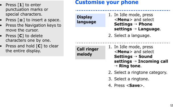 11Customise your phoneOther operations• Press [1] to enter punctuation marks or special characters.• Press [ ] to insert a space.• Press the Navigation keys to move the cursor. • Press [C] to delete characters one by one.• Press and hold [C] to clear the entire display.1. In Idle mode, press &lt;Menu&gt; and select Settings → Phone settings → Language.2. Select a language.1. In Idle mode, press &lt;Menu&gt; and select Settings → Sound settings → Incoming call → Ring tone.2. Select a ringtone category.3. Select a ringtone.4. Press &lt;Save&gt;.Display languageCall ringer melody