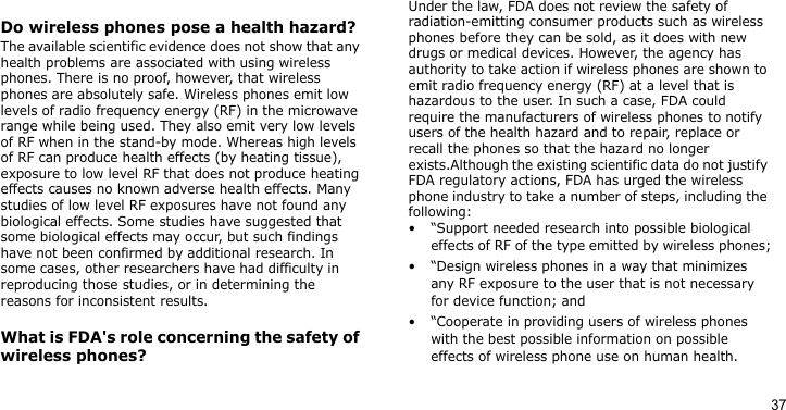 37Do wireless phones pose a health hazard?The available scientific evidence does not show that any health problems are associated with using wireless phones. There is no proof, however, that wireless phones are absolutely safe. Wireless phones emit low levels of radio frequency energy (RF) in the microwave range while being used. They also emit very low levels of RF when in the stand-by mode. Whereas high levels of RF can produce health effects (by heating tissue), exposure to low level RF that does not produce heating effects causes no known adverse health effects. Many studies of low level RF exposures have not found any biological effects. Some studies have suggested that some biological effects may occur, but such findings have not been confirmed by additional research. In some cases, other researchers have had difficulty in reproducing those studies, or in determining the reasons for inconsistent results.What is FDA&apos;s role concerning the safety of wireless phones?Under the law, FDA does not review the safety of radiation-emitting consumer products such as wireless phones before they can be sold, as it does with new drugs or medical devices. However, the agency has authority to take action if wireless phones are shown to emit radio frequency energy (RF) at a level that is hazardous to the user. In such a case, FDA could require the manufacturers of wireless phones to notify users of the health hazard and to repair, replace or recall the phones so that the hazard no longer exists.Although the existing scientific data do not justify FDA regulatory actions, FDA has urged the wireless phone industry to take a number of steps, including the following:• “Support needed research into possible biological effects of RF of the type emitted by wireless phones;• “Design wireless phones in a way that minimizes any RF exposure to the user that is not necessary for device function; and• “Cooperate in providing users of wireless phones with the best possible information on possible effects of wireless phone use on human health.