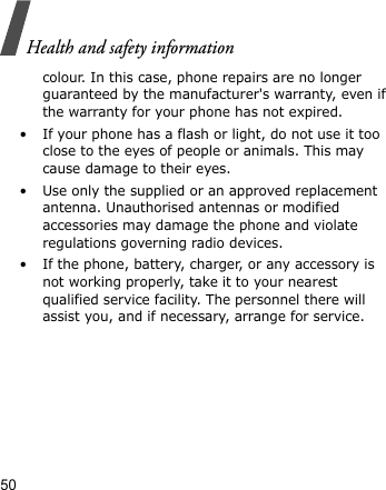 Health and safety information50colour. In this case, phone repairs are no longer guaranteed by the manufacturer&apos;s warranty, even if the warranty for your phone has not expired.• If your phone has a flash or light, do not use it too close to the eyes of people or animals. This may cause damage to their eyes.• Use only the supplied or an approved replacement antenna. Unauthorised antennas or modified accessories may damage the phone and violate regulations governing radio devices.• If the phone, battery, charger, or any accessory is not working properly, take it to your nearest qualified service facility. The personnel there will assist you, and if necessary, arrange for service.