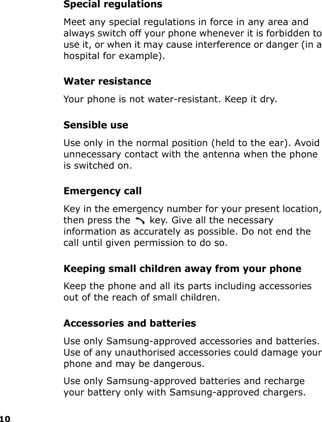 10Special regulationsMeet any special regulations in force in any area and always switch off your phone whenever it is forbidden to use it, or when it may cause interference or danger (in a hospital for example).Water resistanceYour phone is not water-resistant. Keep it dry. Sensible useUse only in the normal position (held to the ear). Avoid unnecessary contact with the antenna when the phone is switched on.Emergency callKey in the emergency number for your present location, then press the   key. Give all the necessary information as accurately as possible. Do not end the call until given permission to do so.Keeping small children away from your phoneKeep the phone and all its parts including accessories out of the reach of small children.Accessories and batteriesUse only Samsung-approved accessories and batteries. Use of any unauthorised accessories could damage your phone and may be dangerous.Use only Samsung-approved batteries and recharge your battery only with Samsung-approved chargers.