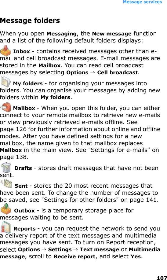 Message services107Message foldersWhen you open Messaging, the New message function and a list of the following default folders displays: Inbox - contains received messages other than e-mail and cell broadcast messages. E-mail messages are stored in the Mailbox. You can read cell broadcast messages by selecting Options → Cell broadcast. My folders - for organising your messages into folders. You can organise your messages by adding new folders within My folders. Mailbox - When you open this folder, you can either connect to your remote mailbox to retrieve new e-mails or view previously retrieved e-mails offline. See page 126 for further information about online and offline modes. After you have defined settings for a new mailbox, the name given to that mailbox replaces Mailbox in the main view. See &quot;Settings for e-mails&quot; on page 138. Drafts - stores draft messages that have not been sent. Sent - stores the 20 most recent messages that have been sent. To change the number of messages to be saved, see &quot;Settings for other folders&quot; on page 141. Outbox - is a temporary storage place for messages waiting to be sent. Reports - you can request the network to send you a delivery report of the text messages and multimedia messages you have sent. To turn on Report reception, select Options → Settings → Text message or Multimedia message, scroll to Receive report, and select Yes.
