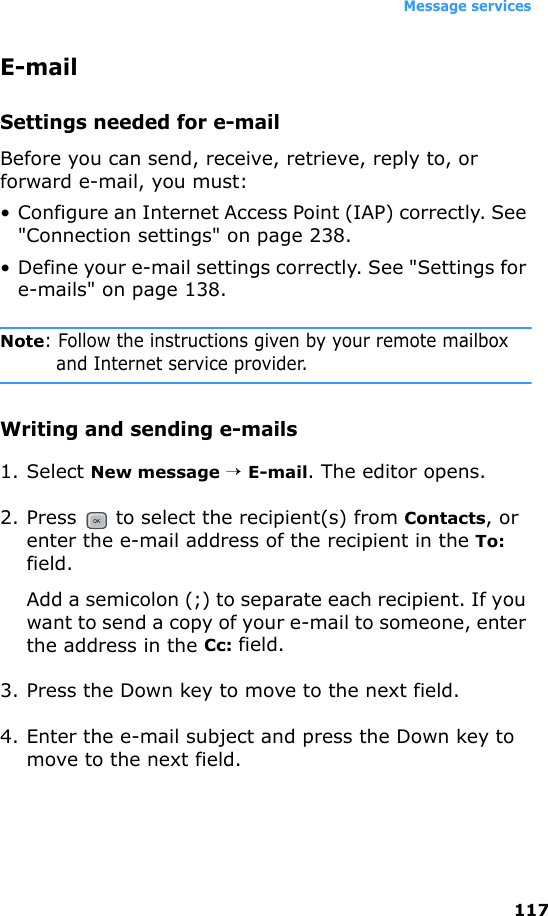 Message services117E-mailSettings needed for e-mailBefore you can send, receive, retrieve, reply to, or forward e-mail, you must:• Configure an Internet Access Point (IAP) correctly. See &quot;Connection settings&quot; on page 238.• Define your e-mail settings correctly. See &quot;Settings for e-mails&quot; on page 138.Note: Follow the instructions given by your remote mailbox and Internet service provider.Writing and sending e-mails1. Select New message → E-mail. The editor opens.2. Press   to select the recipient(s) from Contacts, or enter the e-mail address of the recipient in the To: field. Add a semicolon (;) to separate each recipient. If you want to send a copy of your e-mail to someone, enter the address in the Cc: field.3. Press the Down key to move to the next field.4. Enter the e-mail subject and press the Down key to move to the next field.
