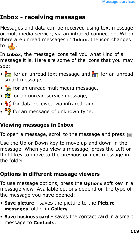Message services119Inbox - receiving messagesMessages and data can be received using text message or multimedia service, via an infrared connection. When there are unread messages in Inbox, the icon changes to .In Inbox, the message icons tell you what kind of a message it is. Here are some of the icons that you may see:•  for an unread text message and   for an unread smart message,• for an unread multimedia message,•  for an unread service message,•  for data received via infrared, and•  for an message of unknown type.Viewing messages in InboxTo open a message, scroll to the message and press  .Use the Up or Down key to move up and down in the message. When you view a message, press the Left or Right key to move to the previous or next message in the folder.Options in different message viewersTo use message options, press the Options soft key in a message view. Available options depend on the type of the message you have opened:•Save picture - saves the picture to the Picture messages folder in Gallery.•Save business card - saves the contact card in a smart message to Contacts.
