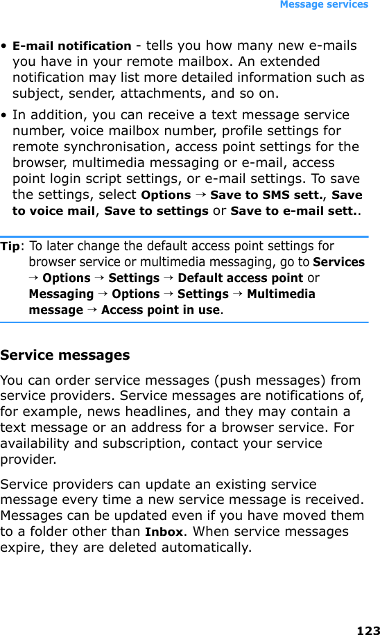 Message services123•E-mail notification - tells you how many new e-mails you have in your remote mailbox. An extended notification may list more detailed information such as subject, sender, attachments, and so on.• In addition, you can receive a text message service number, voice mailbox number, profile settings for remote synchronisation, access point settings for the browser, multimedia messaging or e-mail, access point login script settings, or e-mail settings. To save the settings, select Options → Save to SMS sett., Save to voice mail, Save to settings or Save to e-mail sett..Tip: To later change the default access point settings for browser service or multimedia messaging, go to Services → Options → Settings → Default access point or Messaging → Options → Settings → Multimedia message → Access point in use.Service messagesYou can order service messages (push messages) from service providers. Service messages are notifications of, for example, news headlines, and they may contain a text message or an address for a browser service. For availability and subscription, contact your service provider.Service providers can update an existing service message every time a new service message is received. Messages can be updated even if you have moved them to a folder other than Inbox. When service messages expire, they are deleted automatically.