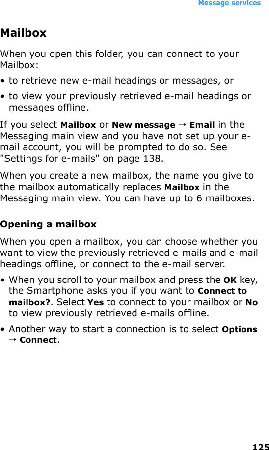 Message services125MailboxWhen you open this folder, you can connect to your Mailbox:• to retrieve new e-mail headings or messages, or• to view your previously retrieved e-mail headings or messages offline.If you select Mailbox or New message → Email in the Messaging main view and you have not set up your e-mail account, you will be prompted to do so. See &quot;Settings for e-mails&quot; on page 138.When you create a new mailbox, the name you give to the mailbox automatically replaces Mailbox in the Messaging main view. You can have up to 6 mailboxes.Opening a mailboxWhen you open a mailbox, you can choose whether you want to view the previously retrieved e-mails and e-mail headings offline, or connect to the e-mail server.• When you scroll to your mailbox and press the OK key, the Smartphone asks you if you want to Connect to mailbox?. Select Yes to connect to your mailbox or No to view previously retrieved e-mails offline.• Another way to start a connection is to select Options → Connect.