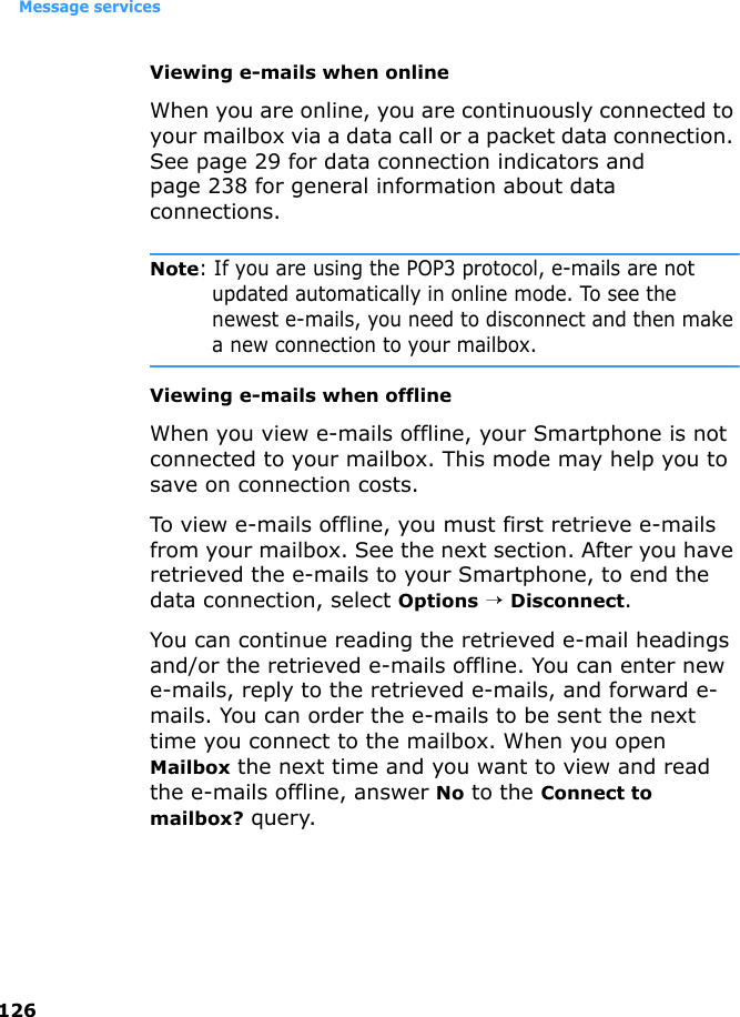 Message services126Viewing e-mails when onlineWhen you are online, you are continuously connected to your mailbox via a data call or a packet data connection. See page 29 for data connection indicators and page 238 for general information about data connections.Note: If you are using the POP3 protocol, e-mails are not updated automatically in online mode. To see the newest e-mails, you need to disconnect and then make a new connection to your mailbox.Viewing e-mails when offlineWhen you view e-mails offline, your Smartphone is not connected to your mailbox. This mode may help you to save on connection costs.To view e-mails offline, you must first retrieve e-mails from your mailbox. See the next section. After you have retrieved the e-mails to your Smartphone, to end the data connection, select Options → Disconnect.You can continue reading the retrieved e-mail headings and/or the retrieved e-mails offline. You can enter new e-mails, reply to the retrieved e-mails, and forward e-mails. You can order the e-mails to be sent the next time you connect to the mailbox. When you open Mailbox the next time and you want to view and read the e-mails offline, answer No to the Connect to mailbox? query.