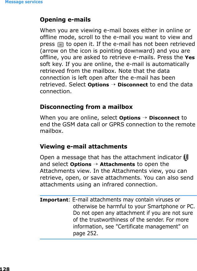 Message services128Opening e-mailsWhen you are viewing e-mail boxes either in online or offline mode, scroll to the e-mail you want to view and press   to open it. If the e-mail has not been retrieved (arrow on the icon is pointing downward) and you are offline, you are asked to retrieve e-mails. Press the Yes soft key. If you are online, the e-mail is automatically retrieved from the mailbox. Note that the data connection is left open after the e-mail has been retrieved. Select Options → Disconnect to end the data connection.Disconnecting from a mailboxWhen you are online, select Options → Disconnect to end the GSM data call or GPRS connection to the remote mailbox. Viewing e-mail attachmentsOpen a message that has the attachment indicator   and select Options → Attachments to open the Attachments view. In the Attachments view, you can retrieve, open, or save attachments. You can also send attachments using an infrared connection.Important: E-mail attachments may contain viruses or otherwise be harmful to your Smartphone or PC. Do not open any attachment if you are not sure of the trustworthiness of the sender. For more information, see &quot;Certificate management&quot; on page 252.