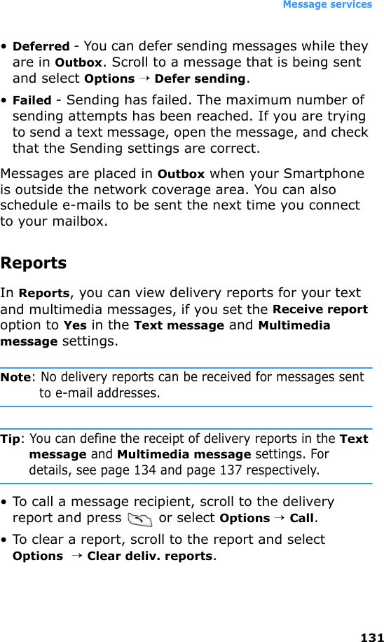 Message services131•Deferred - You can defer sending messages while they are in Outbox. Scroll to a message that is being sent and select Options → Defer sending.•Failed - Sending has failed. The maximum number of sending attempts has been reached. If you are trying to send a text message, open the message, and check that the Sending settings are correct.Messages are placed in Outbox when your Smartphone is outside the network coverage area. You can also schedule e-mails to be sent the next time you connect to your mailbox.ReportsIn Reports, you can view delivery reports for your text and multimedia messages, if you set the Receive report option to Yes in the Text message and Multimedia message settings.Note: No delivery reports can be received for messages sent to e-mail addresses.Tip: You can define the receipt of delivery reports in the Text message and Multimedia message settings. For details, see page 134 and page 137 respectively.• To call a message recipient, scroll to the delivery report and press   or select Options → Call.• To clear a report, scroll to the report and select Options  → Clear deliv. reports.