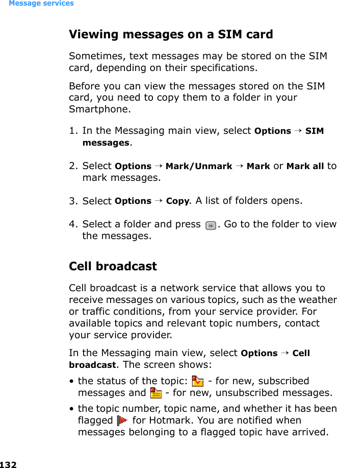Message services132Viewing messages on a SIM card Sometimes, text messages may be stored on the SIM card, depending on their specifications.Before you can view the messages stored on the SIM card, you need to copy them to a folder in your Smartphone.1. In the Messaging main view, select Options → SIM messages.2. Select Options → Mark/Unmark → Mark or Mark all to mark messages.3. Select Options → Copy. A list of folders opens.4. Select a folder and press  . Go to the folder to view the messages.Cell broadcastCell broadcast is a network service that allows you to receive messages on various topics, such as the weather or traffic conditions, from your service provider. For available topics and relevant topic numbers, contact your service provider.In the Messaging main view, select Options → Cell broadcast. The screen shows:• the status of the topic:   - for new, subscribed messages and   - for new, unsubscribed messages.• the topic number, topic name, and whether it has been flagged   for Hotmark. You are notified when messages belonging to a flagged topic have arrived.