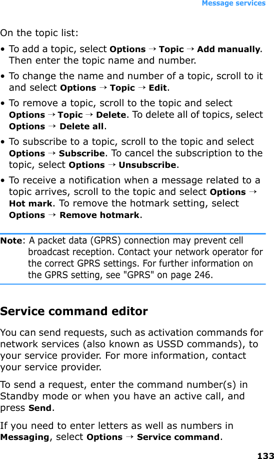 Message services133On the topic list:• To add a topic, select Options → Topic → Add manually. Then enter the topic name and number.• To change the name and number of a topic, scroll to it and select Options → Topic → Edit.• To remove a topic, scroll to the topic and select Options → Topic → Delete. To delete all of topics, select Options → Delete all.• To subscribe to a topic, scroll to the topic and select Options → Subscribe. To cancel the subscription to the topic, select Options → Unsubscribe.• To receive a notification when a message related to a topic arrives, scroll to the topic and select Options → Hot mark. To remove the hotmark setting, select Options → Remove hotmark.Note: A packet data (GPRS) connection may prevent cell broadcast reception. Contact your network operator for the correct GPRS settings. For further information on the GPRS setting, see &quot;GPRS&quot; on page 246.Service command editorYou can send requests, such as activation commands for network services (also known as USSD commands), to your service provider. For more information, contact your service provider. To send a request, enter the command number(s) in Standby mode or when you have an active call, and press Send.If you need to enter letters as well as numbers in Messaging, select Options → Service command.