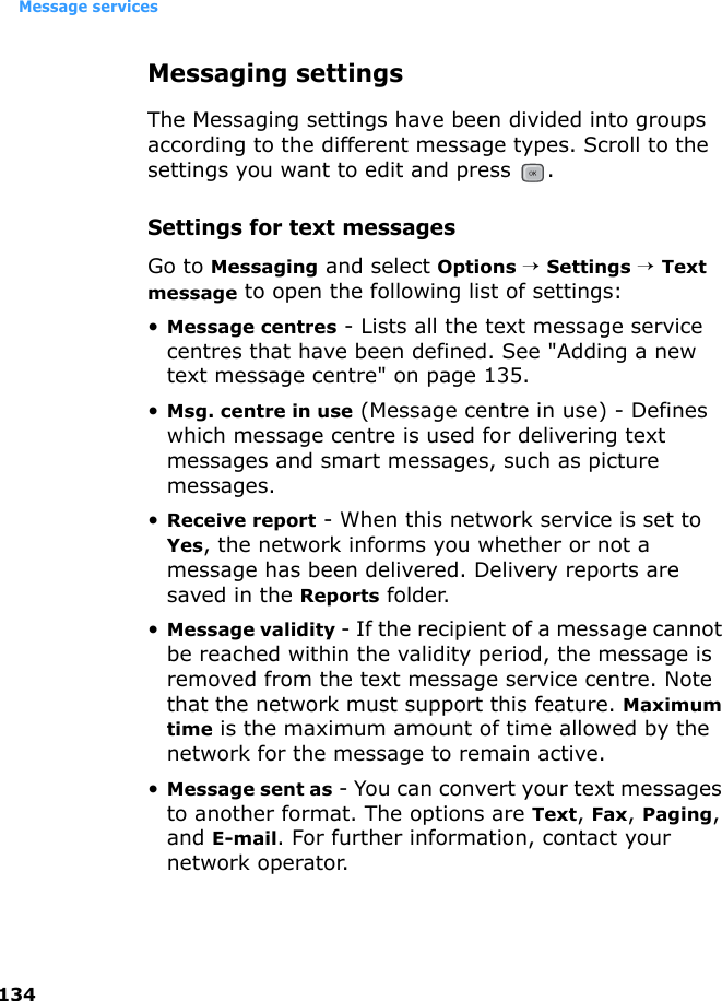 Message services134Messaging settingsThe Messaging settings have been divided into groups according to the different message types. Scroll to the settings you want to edit and press  .Settings for text messagesGo to Messaging and select Options → Settings → Text message to open the following list of settings:•Message centres - Lists all the text message service centres that have been defined. See &quot;Adding a new text message centre&quot; on page 135.•Msg. centre in use (Message centre in use) - Defines which message centre is used for delivering text messages and smart messages, such as picture messages.•Receive report - When this network service is set to Yes, the network informs you whether or not a message has been delivered. Delivery reports are saved in the Reports folder.•Message validity - If the recipient of a message cannot be reached within the validity period, the message is removed from the text message service centre. Note that the network must support this feature. Maximum time is the maximum amount of time allowed by the network for the message to remain active.•Message sent as - You can convert your text messages to another format. The options are Text, Fax, Paging, and E-mail. For further information, contact your network operator.