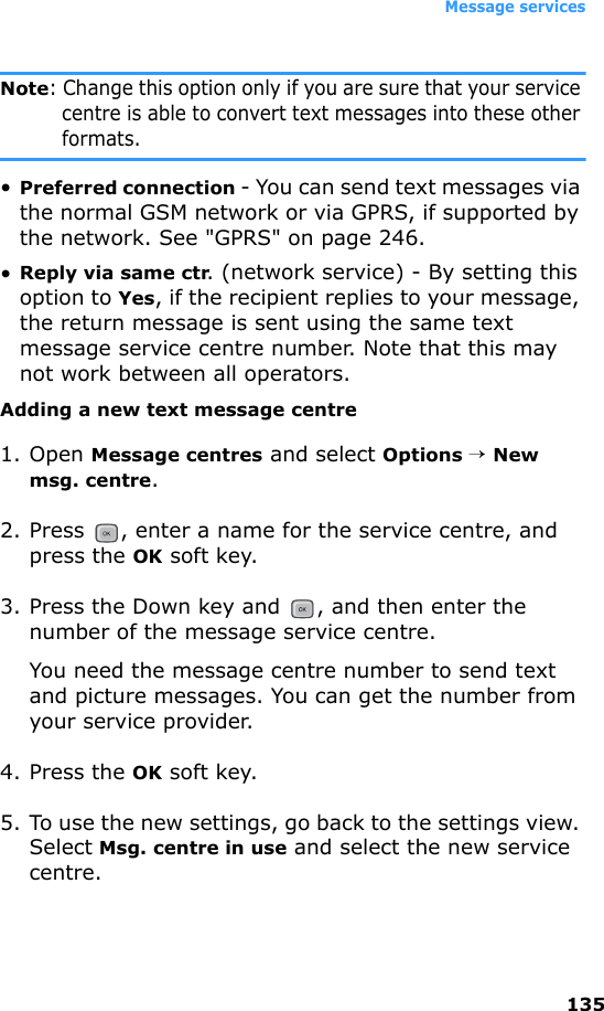 Message services135Note: Change this option only if you are sure that your service centre is able to convert text messages into these other formats.•Preferred connection - You can send text messages via the normal GSM network or via GPRS, if supported by the network. See &quot;GPRS&quot; on page 246.•Reply via same ctr. (network service) - By setting this option to Yes, if the recipient replies to your message, the return message is sent using the same text message service centre number. Note that this may not work between all operators.Adding a new text message centre1. Open Message centres and select Options → New msg. centre.2. Press  , enter a name for the service centre, and press the OK soft key.3. Press the Down key and  , and then enter the number of the message service centre.You need the message centre number to send text and picture messages. You can get the number from your service provider.4. Press the OK soft key. 5. To use the new settings, go back to the settings view. Select Msg. centre in use and select the new service centre.