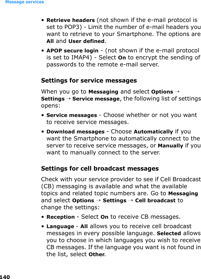 Message services140•Retrieve headers (not shown if the e-mail protocol is set to POP3) - Limit the number of e-mail headers you want to retrieve to your Smartphone. The options are All and User defined.•APOP secure login - (not shown if the e-mail protocol is set to IMAP4) - Select On to encrypt the sending of passwords to the remote e-mail server. Settings for service messagesWhen you go to Messaging and select Options → Settings → Service message, the following list of settings opens:•Service messages - Choose whether or not you want to receive service messages.•Download messages - Choose Automatically if you want the Smartphone to automatically connect to the server to receive service messages, or Manually if you want to manually connect to the server. Settings for cell broadcast messagesCheck with your service provider to see if Cell Broadcast (CB) messaging is available and what the available topics and related topic numbers are. Go to Messaging and select Options → Settings → Cell broadcast to change the settings:•Reception - Select On to receive CB messages.•Language - All allows you to receive cell broadcast messages in every possible language. Selected allows you to choose in which languages you wish to receive CB messages. If the language you want is not found in the list, select Other.