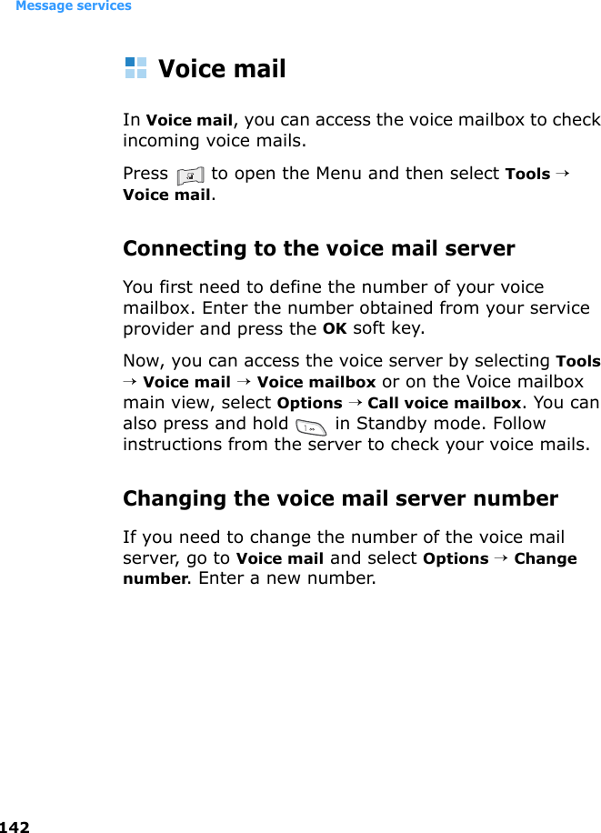Message services142Voice mailIn Voice mail, you can access the voice mailbox to check incoming voice mails.Press   to open the Menu and then select Tools → Voice mail.Connecting to the voice mail serverYou first need to define the number of your voice mailbox. Enter the number obtained from your service provider and press the OK soft key.Now, you can access the voice server by selecting Tools → Voice mail → Voice mailbox or on the Voice mailbox main view, select Options → Call voice mailbox. You can also press and hold   in Standby mode. Follow instructions from the server to check your voice mails.Changing the voice mail server numberIf you need to change the number of the voice mail server, go to Voice mail and select Options → Change number. Enter a new number.