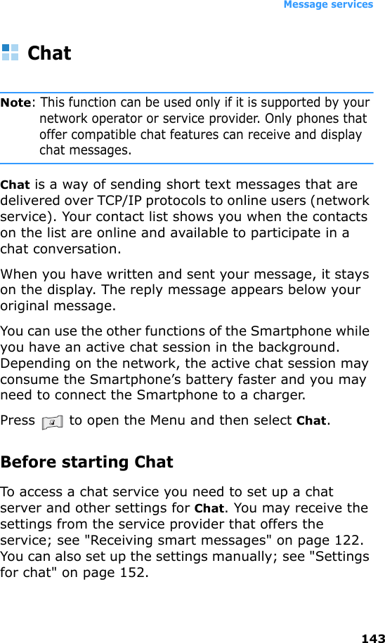 Message services143ChatNote: This function can be used only if it is supported by your network operator or service provider. Only phones that offer compatible chat features can receive and display chat messages.Chat is a way of sending short text messages that are delivered over TCP/IP protocols to online users (network service). Your contact list shows you when the contacts on the list are online and available to participate in a chat conversation.When you have written and sent your message, it stays on the display. The reply message appears below your original message.You can use the other functions of the Smartphone while you have an active chat session in the background. Depending on the network, the active chat session may consume the Smartphone’s battery faster and you may need to connect the Smartphone to a charger.Press   to open the Menu and then select Chat.Before starting ChatTo access a chat service you need to set up a chat server and other settings for Chat. You may receive the settings from the service provider that offers the service; see &quot;Receiving smart messages&quot; on page 122. You can also set up the settings manually; see &quot;Settings for chat&quot; on page 152.