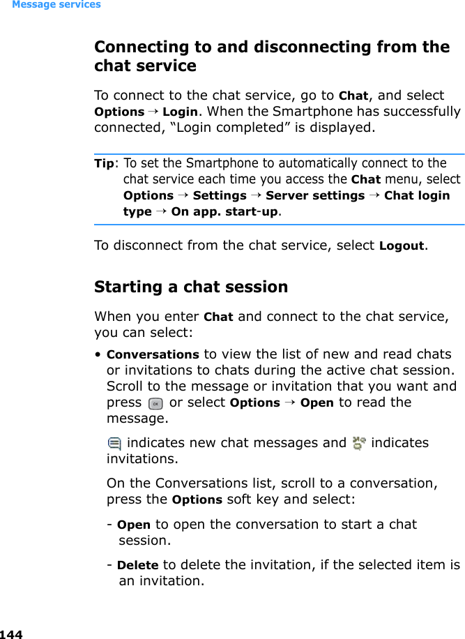 Message services144Connecting to and disconnecting from the chat serviceTo connect to the chat service, go to Chat, and select Options → Login. When the Smartphone has successfully connected, “Login completed” is displayed.Tip: To set the Smartphone to automatically connect to the chat service each time you access the Chat menu, select Options → Settings → Server settings → Chat login type → On app. start-up.To disconnect from the chat service, select Logout.Starting a chat sessionWhen you enter Chat and connect to the chat service, you can select:•Conversations to view the list of new and read chats or invitations to chats during the active chat session. Scroll to the message or invitation that you want and press  or select Options → Open to read the message. indicates new chat messages and   indicates invitations.On the Conversations list, scroll to a conversation, press the Options soft key and select:- Open to open the conversation to start a chat session.- Delete to delete the invitation, if the selected item is an invitation.
