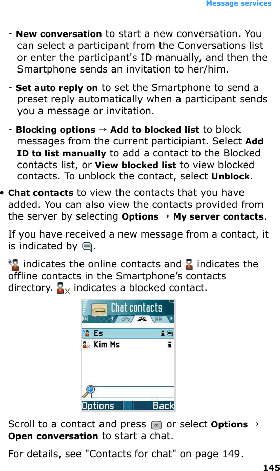 Message services145- New conversation to start a new conversation. You can select a participant from the Conversations list or enter the participant&apos;s ID manually, and then the Smartphone sends an invitation to her/him.- Set auto reply on to set the Smartphone to send a preset reply automatically when a participant sends you a message or invitation.- Blocking options → Add to blocked list to block messages from the current participiant. Select Add ID to list manually to add a contact to the Blocked contacts list, or View blocked list to view blocked contacts. To unblock the contact, select Unblock.•Chat contacts to view the contacts that you have added. You can also view the contacts provided from the server by selecting Options → My server contacts. If you have received a new message from a contact, it is indicated by  . indicates the online contacts and   indicates the offline contacts in the Smartphone’s contacts directory.   indicates a blocked contact. Scroll to a contact and press   or select Options → Open conversation to start a chat.For details, see &quot;Contacts for chat&quot; on page 149.