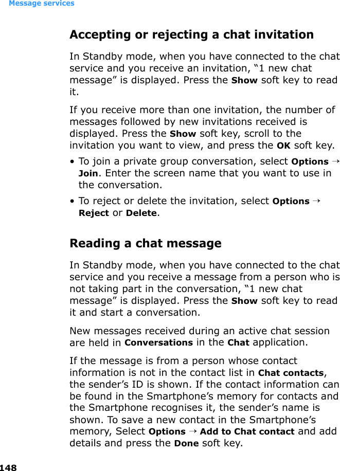 Message services148Accepting or rejecting a chat invitationIn Standby mode, when you have connected to the chat service and you receive an invitation, “1 new chat message” is displayed. Press the Show soft key to read it.If you receive more than one invitation, the number of messages followed by new invitations received is displayed. Press the Show soft key, scroll to the invitation you want to view, and press the OK soft key.• To join a private group conversation, select Options → Join. Enter the screen name that you want to use in the conversation.• To reject or delete the invitation, select Options → Reject or Delete.Reading a chat messageIn Standby mode, when you have connected to the chat service and you receive a message from a person who is not taking part in the conversation, “1 new chat message” is displayed. Press the Show soft key to read it and start a conversation.New messages received during an active chat session are held in Conversations in the Chat application. If the message is from a person whose contact information is not in the contact list in Chat contacts, the sender’s ID is shown. If the contact information can be found in the Smartphone’s memory for contacts and the Smartphone recognises it, the sender’s name is shown. To save a new contact in the Smartphone’s memory, Select Options → Add to Chat contact and add details and press the Done soft key.