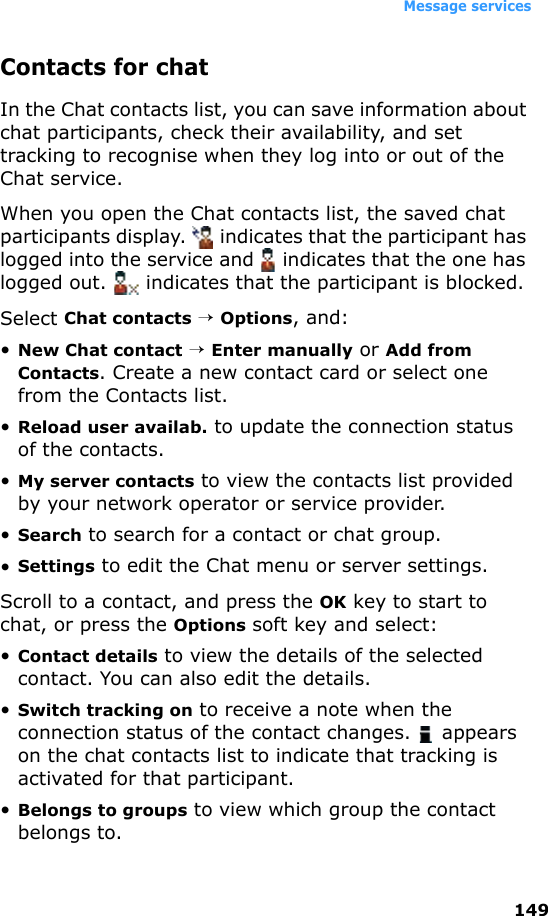 Message services149Contacts for chatIn the Chat contacts list, you can save information about chat participants, check their availability, and set tracking to recognise when they log into or out of the Chat service. When you open the Chat contacts list, the saved chat participants display.   indicates that the participant has logged into the service and   indicates that the one has logged out.   indicates that the participant is blocked.Select Chat contacts → Options, and:•New Chat contact → Enter manually or Add from Contacts. Create a new contact card or select one from the Contacts list.•Reload user availab. to update the connection status of the contacts.•My server contacts to view the contacts list provided by your network operator or service provider.•Search to search for a contact or chat group.•Settings to edit the Chat menu or server settings.Scroll to a contact, and press the OK key to start to chat, or press the Options soft key and select:•Contact details to view the details of the selected contact. You can also edit the details.•Switch tracking on to receive a note when the connection status of the contact changes.   appears on the chat contacts list to indicate that tracking is activated for that participant.•Belongs to groups to view which group the contact belongs to.