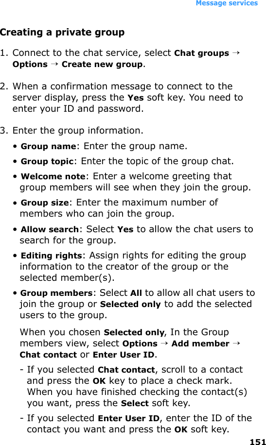 Message services151Creating a private group1. Connect to the chat service, select Chat groups → Options → Create new group.2. When a confirmation message to connect to the server display, press the Yes soft key. You need to enter your ID and password.3. Enter the group information.• Group name: Enter the group name.• Group topic: Enter the topic of the group chat.• Welcome note: Enter a welcome greeting that group members will see when they join the group.• Group size: Enter the maximum number of members who can join the group.• Allow search: Select Yes to allow the chat users to search for the group.• Editing rights: Assign rights for editing the group information to the creator of the group or the selected member(s).• Group members: Select All to allow all chat users to join the group or Selected only to add the selected users to the group.When you chosen Selected only, In the Group members view, select Options → Add member → Chat contact or Enter User ID.- If you selected Chat contact, scroll to a contact and press the OK key to place a check mark. When you have finished checking the contact(s) you want, press the Select soft key.- If you selected Enter User ID, enter the ID of the contact you want and press the OK soft key.