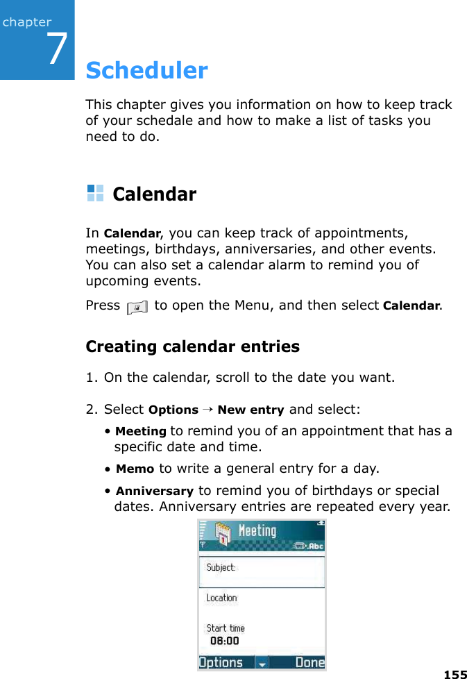 1557SchedulerThis chapter gives you information on how to keep track of your schedale and how to make a list of tasks you need to do.CalendarIn Calendar, you can keep track of appointments, meetings, birthdays, anniversaries, and other events. You can also set a calendar alarm to remind you of upcoming events.Press   to open the Menu, and then select Calendar.Creating calendar entries1. On the calendar, scroll to the date you want.2. Select Options → New entry and select:• Meeting to remind you of an appointment that has a specific date and time.• Memo to write a general entry for a day.• Anniversary to remind you of birthdays or special dates. Anniversary entries are repeated every year.