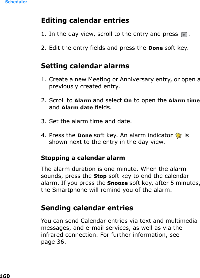 Scheduler160Editing calendar entries1. In the day view, scroll to the entry and press  .2. Edit the entry fields and press the Done soft key.Setting calendar alarms1. Create a new Meeting or Anniversary entry, or open a previously created entry.2. Scroll to Alarm and select On to open the Alarm time and Alarm date fields.3. Set the alarm time and date.4. Press the Done soft key. An alarm indicator   is shown next to the entry in the day view.Stopping a calendar alarmThe alarm duration is one minute. When the alarm sounds, press the Stop soft key to end the calendar alarm. If you press the Snooze soft key, after 5 minutes, the Smartphone will remind you of the alarm.Sending calendar entriesYou can send Calendar entries via text and multimedia messages, and e-mail services, as well as via the infrared connection. For further information, see page 36.