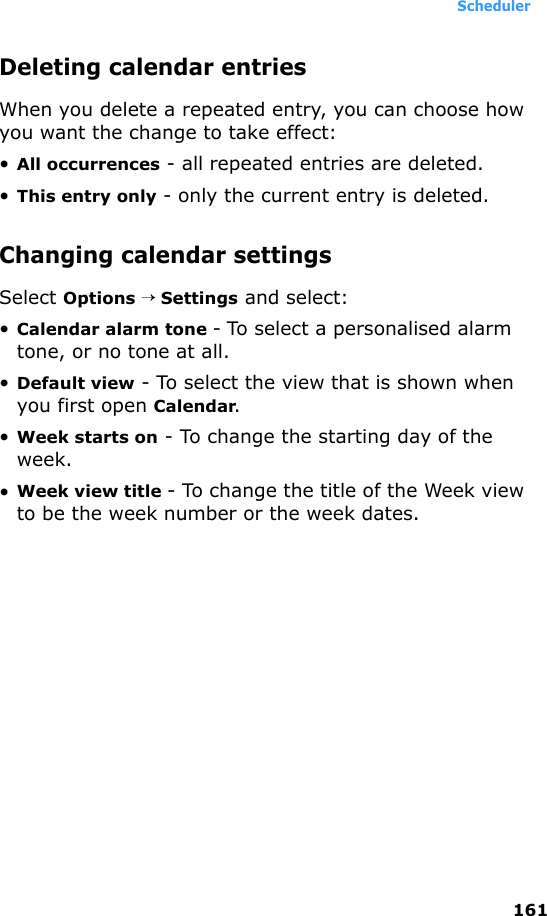 Scheduler161Deleting calendar entriesWhen you delete a repeated entry, you can choose how you want the change to take effect: •All occurrences - all repeated entries are deleted.•This entry only - only the current entry is deleted.Changing calendar settingsSelect Options → Settings and select:•Calendar alarm tone - To select a personalised alarm tone, or no tone at all.•Default view - To select the view that is shown when you first open Calendar.•Week starts on - To change the starting day of the week.•Week view title - To change the title of the Week view to be the week number or the week dates.