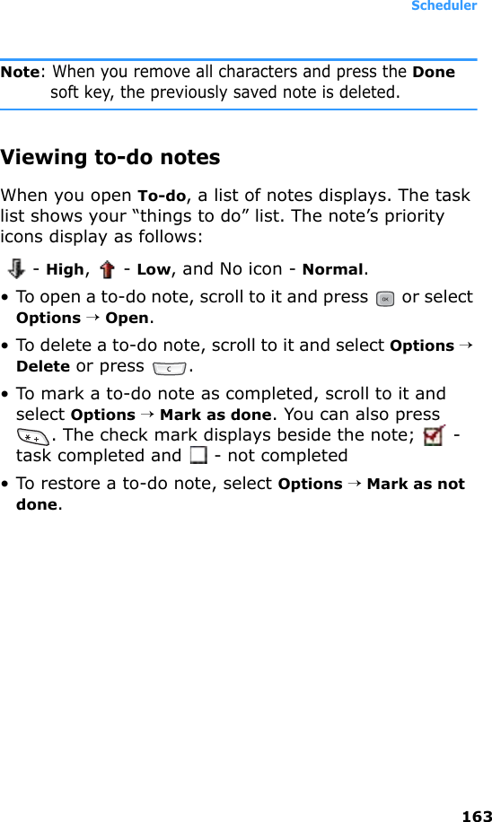 Scheduler163Note: When you remove all characters and press the Done soft key, the previously saved note is deleted.Viewing to-do notesWhen you open To-do, a list of notes displays. The task list shows your “things to do” list. The note’s priority icons display as follows:  - High,  - Low, and No icon - Normal.• To open a to-do note, scroll to it and press   or select Options → Open.• To delete a to-do note, scroll to it and select Options → Delete or press  .• To mark a to-do note as completed, scroll to it and select Options → Mark as done. You can also press . The check mark displays beside the note;   - task completed and  - not completed• To restore a to-do note, select Options → Mark as not done.